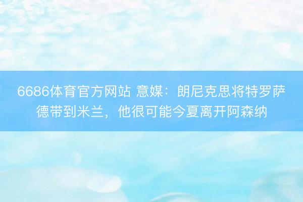 6686体育官方网站 意媒：朗尼克思将特罗萨德带到米兰，他很可能今夏离开阿森纳