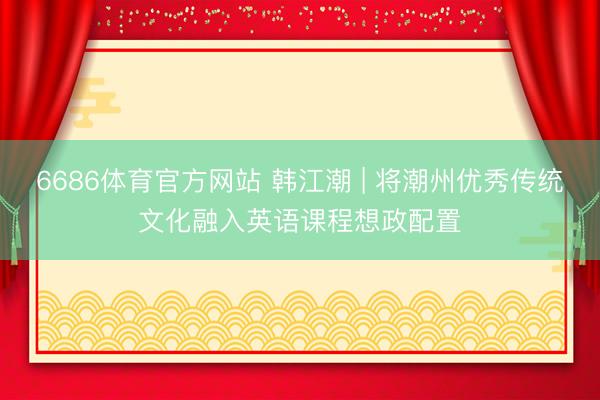 6686体育官方网站 韩江潮 | 将潮州优秀传统文化融入英语课程想政配置