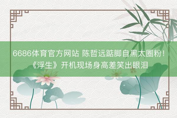 6686体育官方网站 陈哲远踮脚自黑太圈粉！《浮生》开机现场身高差笑出眼泪