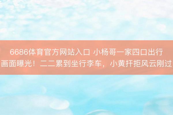 6686体育官方网站入口 小杨哥一家四口出行画面曝光！二二累到坐行李车，小黄扞拒风云刚过