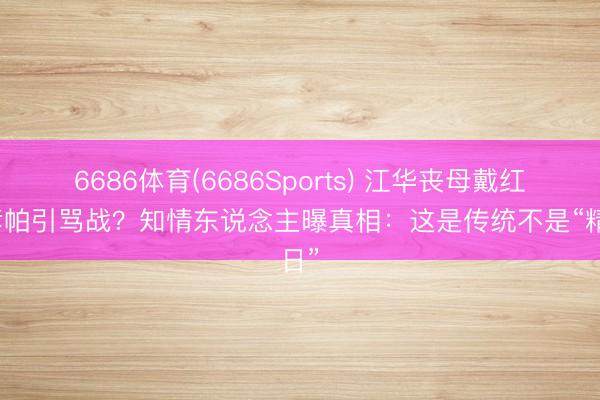 6686体育(6686Sports) 江华丧母戴红点孝帕引骂战？知情东说念主曝真相：这是传统不是“精日”