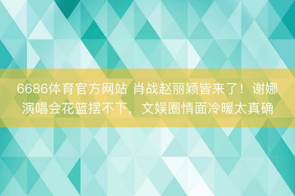 6686体育官方网站 肖战赵丽颖皆来了！谢娜演唱会花篮摆不下，文娱圈情面冷暖太真确