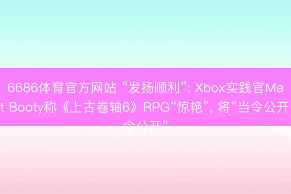 6686体育官方网站 “发扬顺利”: Xbox实践官Matt Booty称《上古卷轴6》RPG“惊艳”， 将“当令公开”