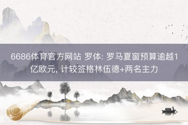 6686体育官方网站 罗体: 罗马夏窗预算逾越1亿欧元， 计较签格林伍德+两名主力