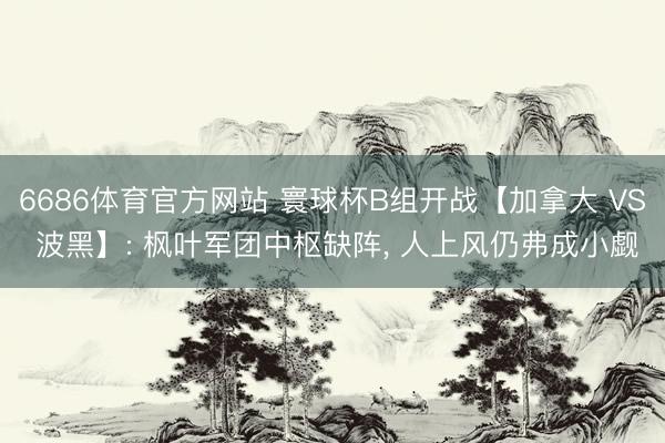 6686体育官方网站 寰球杯B组开战【加拿大 VS 波黑】: 枫叶军团中枢缺阵， 人上风仍弗成小觑