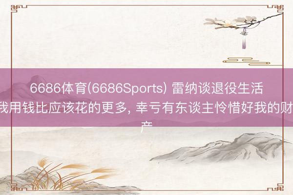 6686体育(6686Sports) 雷纳谈退役生活: 我用钱比应该花的更多, 幸亏有东谈主怜惜好我的财产
