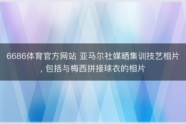 6686体育官方网站 亚马尔社媒晒集训技艺相片， 包括与梅西拼接球衣的相片