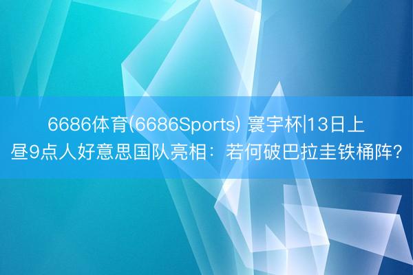 6686体育(6686Sports) 寰宇杯|13日上昼9点人好意思国队亮相:若何破巴拉圭铁桶阵?