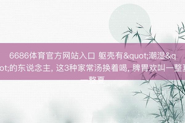 6686体育官方网站入口 躯壳有"潮湿"的东说念主, 这3种家常汤换着喝, 脾胃欢叫一整夏