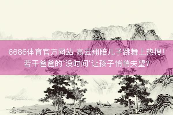 6686体育官方网站 高云翔陪儿子跳舞上热搜!若干爸爸的‘没时间’让孩子悄悄失望?