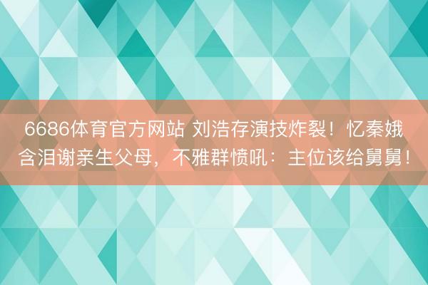 6686体育官方网站 刘浩存演技炸裂！忆秦娥含泪谢亲生父母，不雅群愤吼：主位该给舅舅！