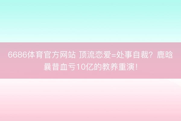 6686体育官方网站 顶流恋爱=处事自裁？鹿晗曩昔血亏10亿的教养重演！