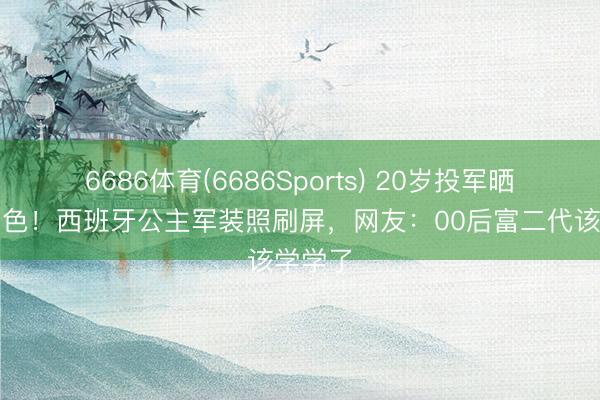 6686体育(6686Sports) 20岁投军晒成小麦色！西班牙公主军装照刷屏，网友：00后富二代该学学了