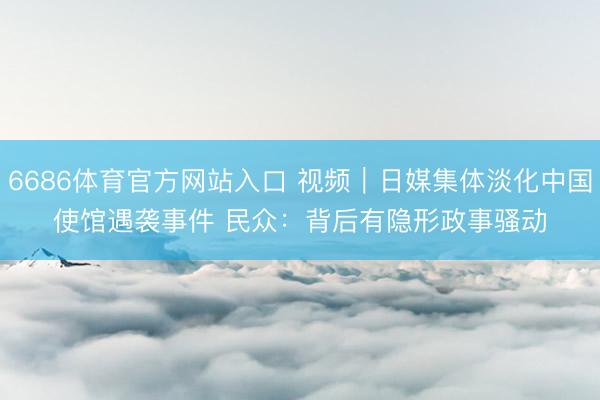 6686体育官方网站入口 视频｜日媒集体淡化中国使馆遇袭事件 民众：背后有隐形政事骚动