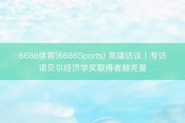 6686体育(6686Sports) 高端访谈丨专访诺贝尔经济学奖取得者赫克曼