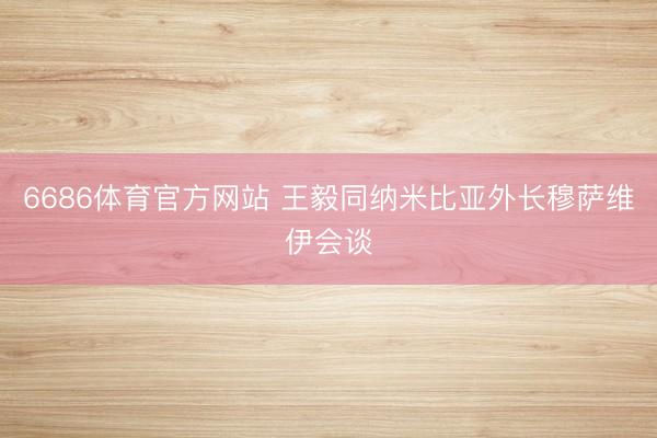 6686体育官方网站 王毅同纳米比亚外长穆萨维伊会谈