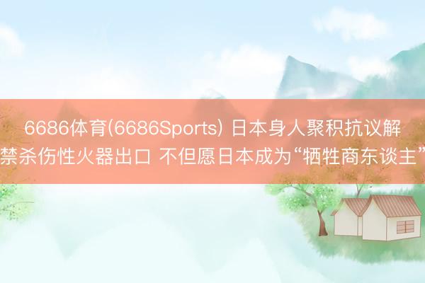 6686体育(6686Sports) 日本身人聚积抗议解禁杀伤性火器出口 不但愿日本成为“牺牲商东谈主”