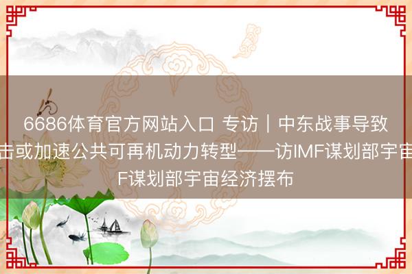 6686体育官方网站入口 专访｜中东战事导致的动力冲击或加速公共可再机动力转型——访IMF谋划部宇宙经济摆布