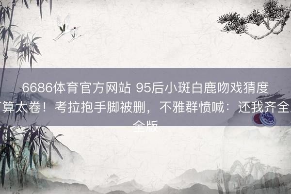 6686体育官方网站 95后小斑白鹿吻戏猜度打算太卷！考拉抱手脚被删，不雅群愤喊：还我齐全版