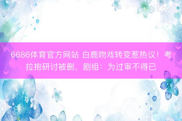 6686体育官方网站 白鹿吻戏转变惹热议！考拉抱研讨被删，剧组：为过审不得已