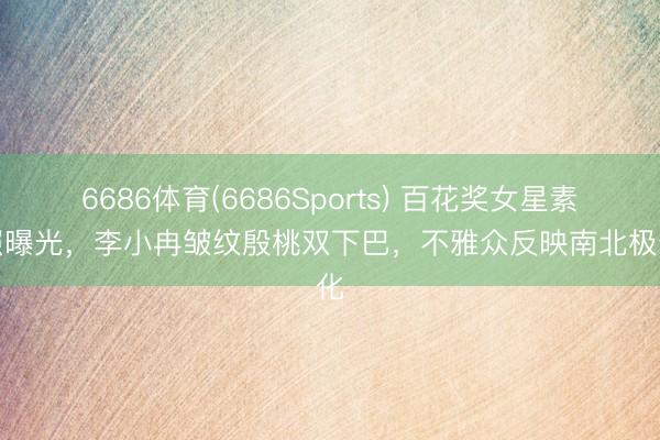 6686体育(6686Sports) 百花奖女星素颜照曝光，李小冉皱纹殷桃双下巴，不雅众反映南北极分化