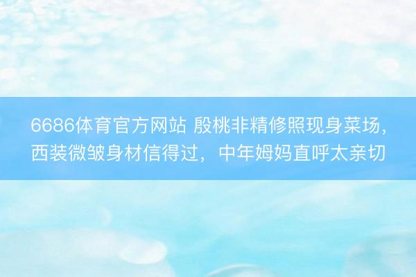 6686体育官方网站 殷桃非精修照现身菜场，西装微皱身材信得过，中年姆妈直呼太亲切