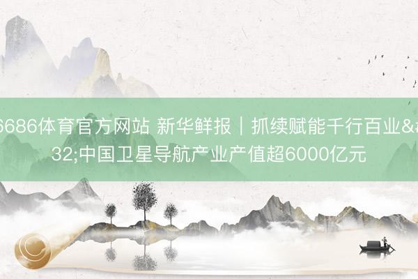 6686体育官方网站 新华鲜报｜抓续赋能千行百业 中国卫星导航产业产值超6000亿元