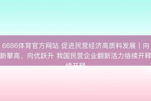 6686体育官方网站 促进民营经济高质料发展丨向新攀高、向优跃升 我国民营企业翻新活力络续开释