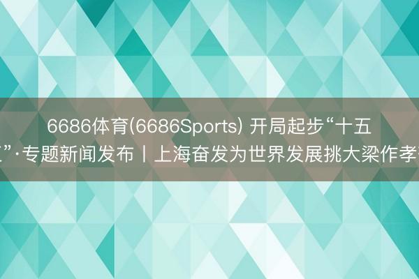 6686体育(6686Sports) 开局起步“十五五”·专题新闻发布丨上海奋发为世界发展挑大梁作孝敬