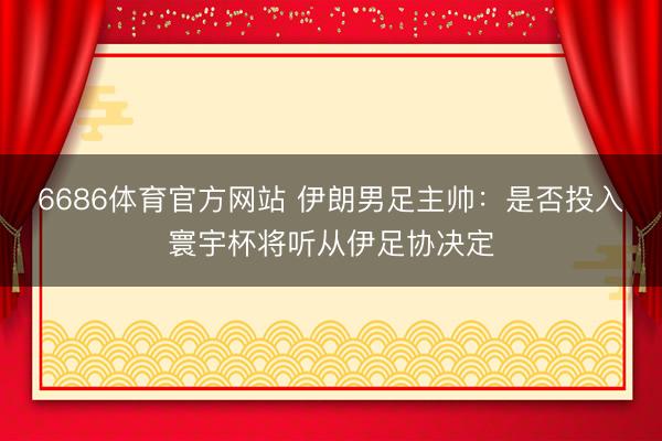 6686体育官方网站 伊朗男足主帅：是否投入寰宇杯将听从伊足协决定
