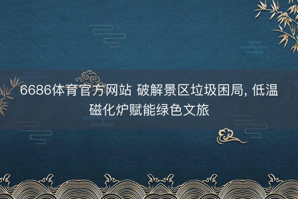 6686体育官方网站 破解景区垃圾困局， 低温磁化炉赋能绿色文旅