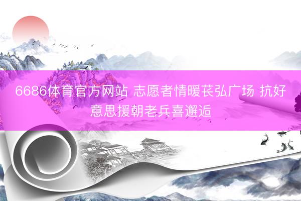 6686体育官方网站 志愿者情暖苌弘广场 抗好意思援朝老兵喜邂逅