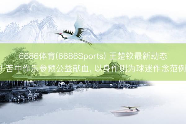 6686体育(6686Sports) 王楚钦最新动态! 苦中作乐参预公益献血， 以身作则为球迷作念范例