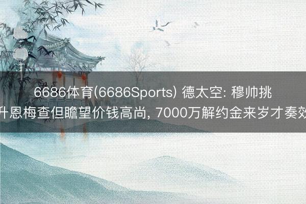 6686体育(6686Sports) 德太空: 穆帅挑升恩梅查但瞻望价钱高尚， 7000万解约金来岁才奏效