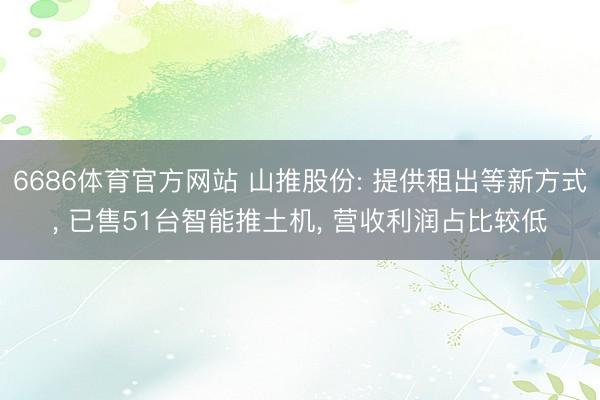 6686体育官方网站 山推股份: 提供租出等新方式, 已售51台智能推土机, 营收利润占比较低