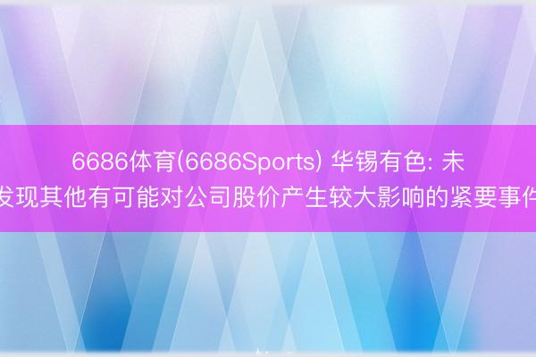 6686体育(6686Sports) 华锡有色: 未发现其他有可能对公司股价产生较大影响的紧要事件