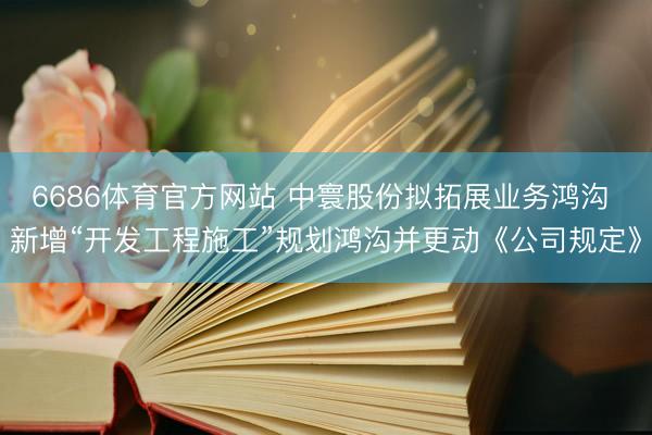 6686体育官方网站 中寰股份拟拓展业务鸿沟 新增“开发工程施工”规划鸿沟并更动《公司规定》