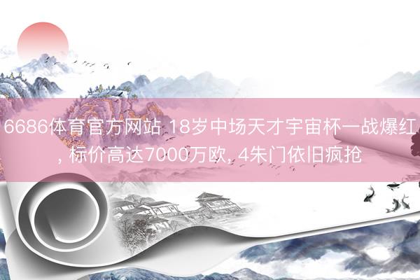 6686体育官方网站 18岁中场天才宇宙杯一战爆红， 标价高达7000万欧， 4朱门依旧疯抢