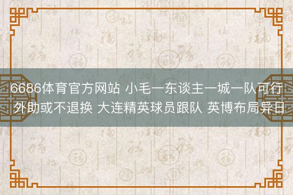 6686体育官方网站 小毛一东谈主一城一队可行 外助或不退换 大连精英球员跟队 英博布局异日