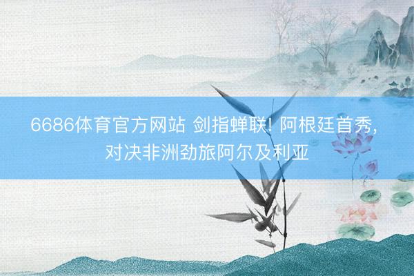 6686体育官方网站 剑指蝉联! 阿根廷首秀, 对决非洲劲旅阿尔及利亚