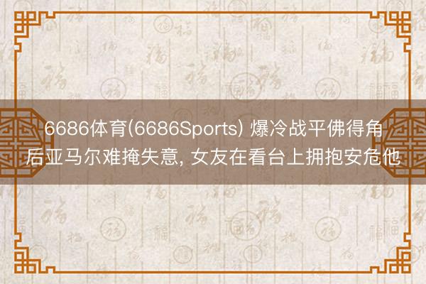 6686体育(6686Sports) 爆冷战平佛得角后亚马尔难掩失意， 女友在看台上拥抱安危他