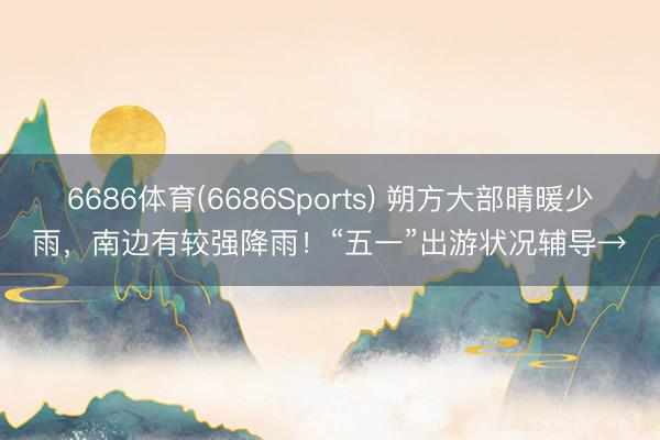 6686体育(6686Sports) 朔方大部晴暖少雨，南边有较强降雨！“五一”出游状况辅导→