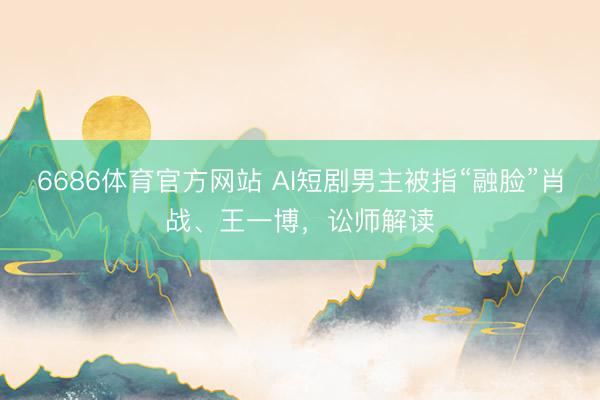 6686体育官方网站 AI短剧男主被指“融脸”肖战、王一博，讼师解读
