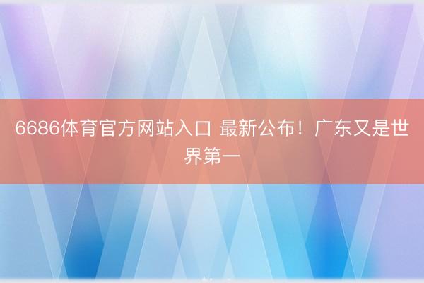 6686体育官方网站入口 最新公布！广东又是世界第一