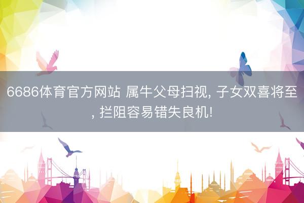 6686体育官方网站 属牛父母扫视， 子女双喜将至， 拦阻容易错失良机!