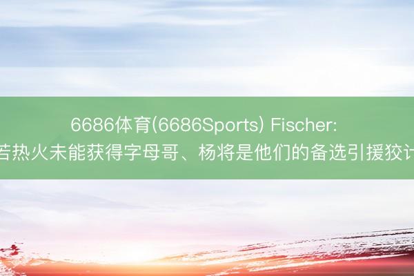 6686体育(6686Sports) Fischer: 若热火未能获得字母哥、杨将是他们的备选引援狡计