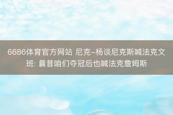 6686体育官方网站 尼克-杨谈尼克斯喊法克文班: 曩昔咱们夺冠后也喊法克詹姆斯