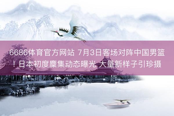 6686体育官方网站 7月3日客场对阵中国男篮! 日本初度麇集动态曝光 大量新样子引珍摄