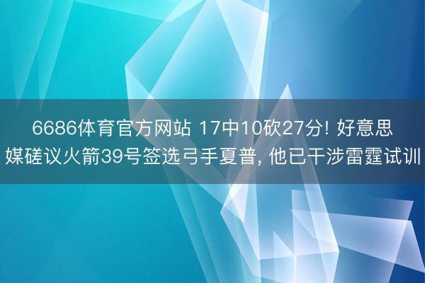 6686体育官方网站 17中10砍27分! 好意思媒磋议火箭39号签选弓手夏普， 他已干涉雷霆试训