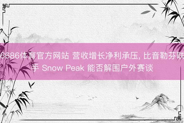 6686体育官方网站 营收增长净利承压， 比音勒芬联手 Snow Peak 能否解围户外赛谈